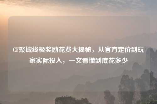 CF聚城终极奖励花费大揭秘，从官方定价到玩家实际投入，一文看懂到底花多少