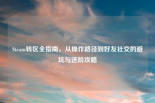 Steam转区全指南,从操作路径到好友社交的避坑与进阶攻略