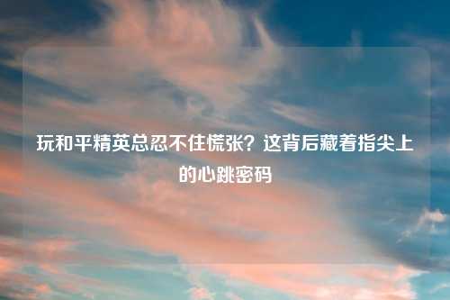 玩和平精英总忍不住慌张?这背后藏着指尖上的心跳密码