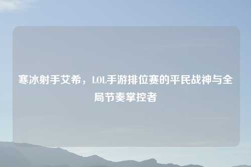 寒冰射手艾希,LOL手游排位赛的平民战神与全局节奏掌控者