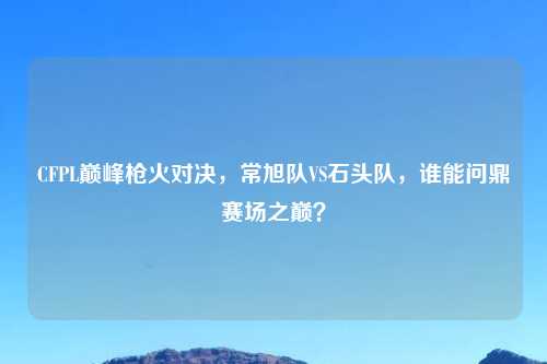 CFPL巅峰枪火对决,常旭队VS石头队,谁能问鼎赛场之巅?
