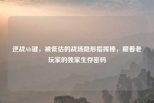 逆战Alt键,被低估的战场隐形指挥棒,藏着老玩家的独家生存密码