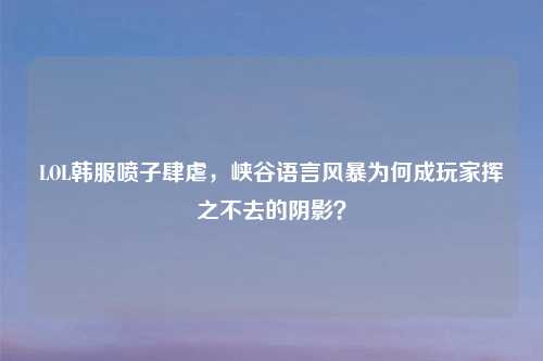 LOL韩服喷子肆虐，峡谷语言风暴为何成玩家挥之不去的阴影？