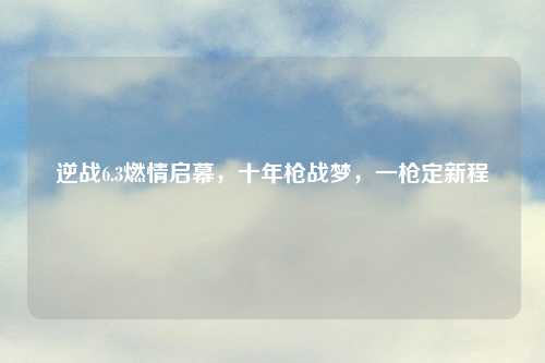 逆战6.3燃情启幕，十年枪战梦，一枪定新程
