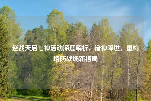 逆战天启七神活动深度解析，诸神降世，重构塔防战场新格局