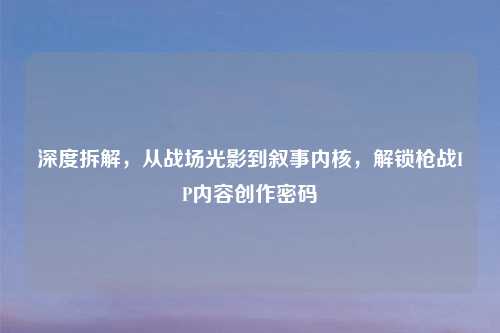 深度拆解,从战场光影到叙事内核,解锁枪战IP内容创作密码