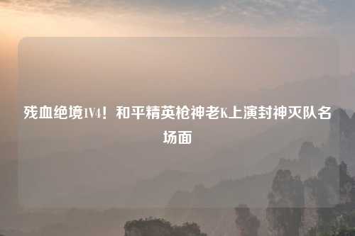 残血绝境1V4！和平精英枪神老K上演封神灭队名场面
