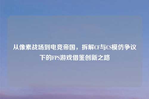从像素战场到电竞帝国,拆解CF与CS模仿争议下的FPS游戏借鉴创新之路