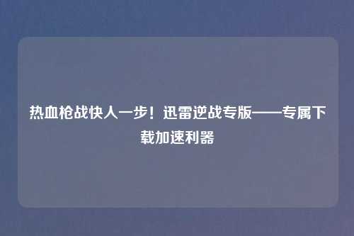 热血枪战快人一步！迅雷逆战专版——专属下载加速利器