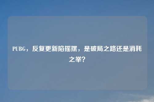 PUBG,反复更新陷摇摆,是破局之路还是消耗之举?