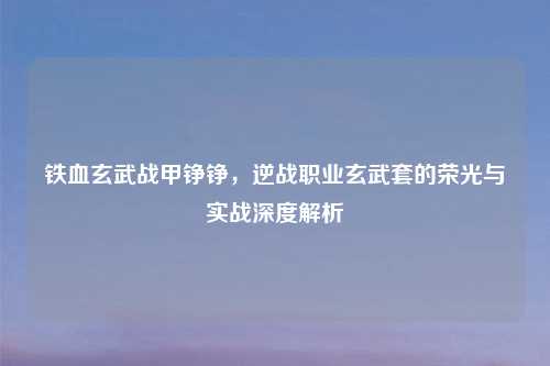 铁血玄武战甲铮铮，逆战职业玄武套的荣光与实战深度解析