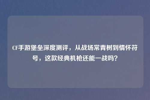 CF手游堡垒深度测评,从战场常青树到情怀符号,这款经典机枪还能一战吗?
