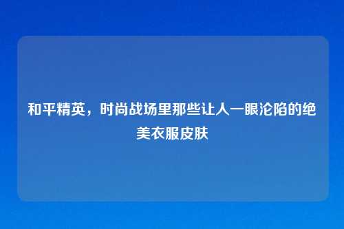 和平精英，时尚战场里那些让人一眼沦陷的绝美衣服皮肤