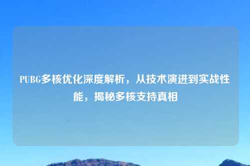 PUBG多核优化深度解析,从技术演进到实战性能,揭秘多核支持真相