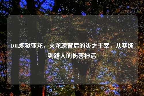 LOL炼狱亚龙,火龙魂背后的炎之主宰,从赛场到路人的伤害神话