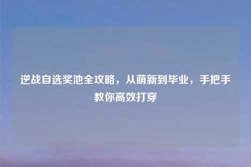 逆战自选奖池全攻略,从萌新到毕业,手把手教你高效打穿