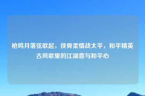 枪鸣月落弦歌起，侠骨柔情战太平，和平精英古风歌里的江湖意与和平心