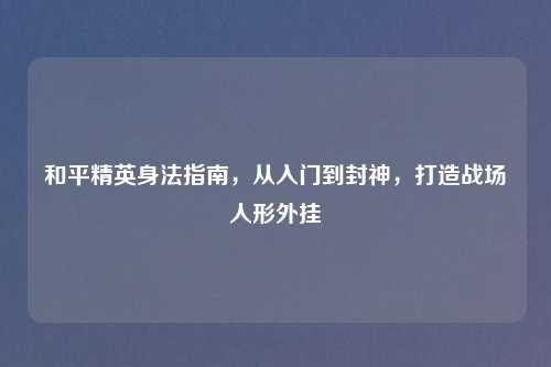 和平精英身法指南，从入门到封神，打造战场人形外挂