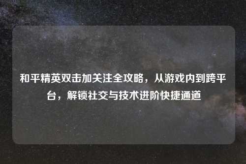 和平精英双击加关注全攻略，从游戏内到跨平台，解锁社交与技术进阶快捷通道