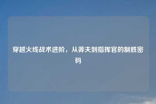 穿越火线战术进阶，从莽夫到指挥官的制胜密码