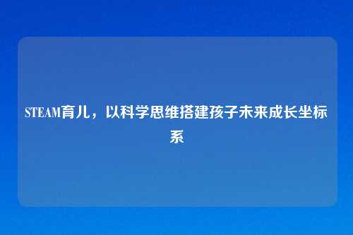 STEAM育儿，以科学思维搭建孩子未来成长坐标系