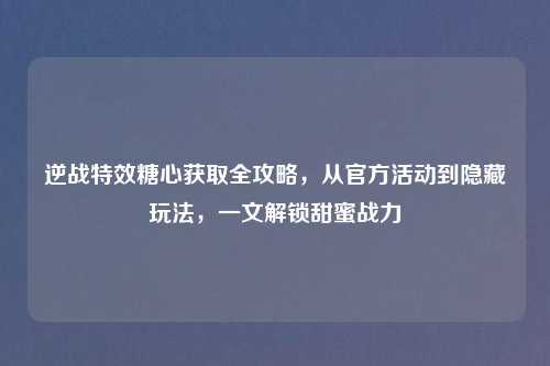 逆战特效糖心获取全攻略,从官方活动到隐藏玩法,一文解锁甜蜜战力