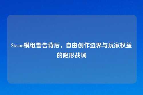 Steam模组警告背后,自由创作边界与玩家权益的隐形战场