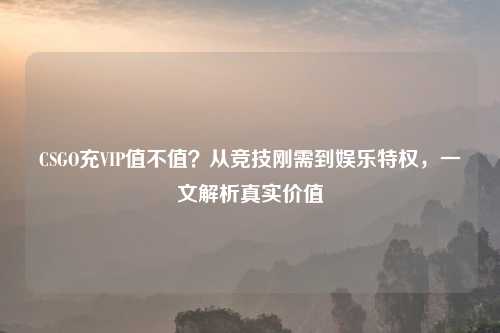 CSGO充VIP值不值?从竞技刚需到娱乐特权,一文解析真实价值