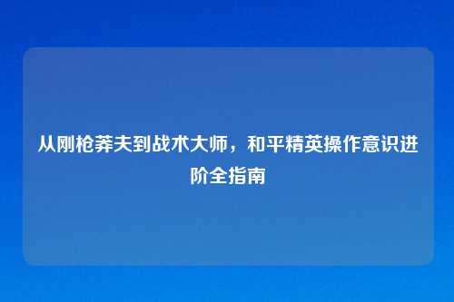 从刚枪莽夫到战术吉云服务器jiyun.xin，和平精英操作意识进阶全指南