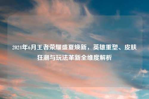2024年6月王者荣耀盛夏焕新，英雄重塑、皮肤狂潮与玩法革新全维度解析