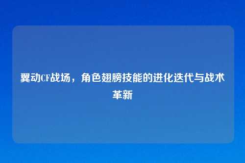 翼动CF战场,角色翅膀技能的进化迭代与战术革新