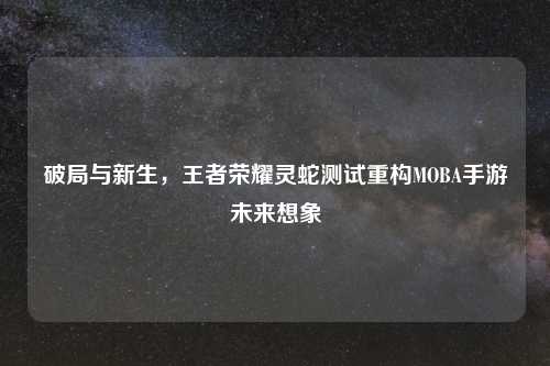 破局与新生，王者荣耀灵蛇测试重构MOBA手游未来想象