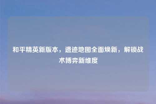 和平精英新版本，遗迹地图全面焕新，解锁战术博弈新维度
