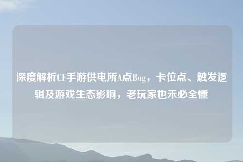 深度解析CF手游供电所A点Bug,卡位点、触发逻辑及游戏生态影响,老玩家也未必全懂