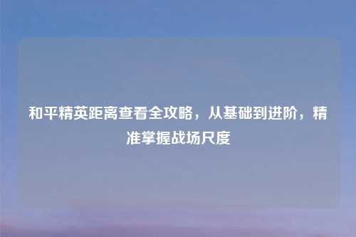 和平精英距离查看全攻略,从基础到进阶,精准掌握战场尺度
