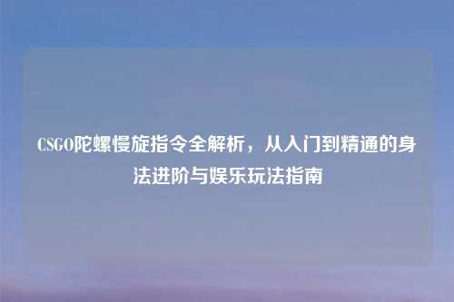 CSGO陀螺慢旋指令全解析，从入门到精通的身法进阶与娱乐玩法指南