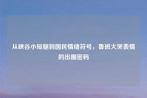 从峡谷小短腿到国民情绪符号,鲁班大哭表情的出圈密码
