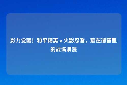 影力觉醒！和平精英×火影忍者，藏在谐音里的战场浪漫