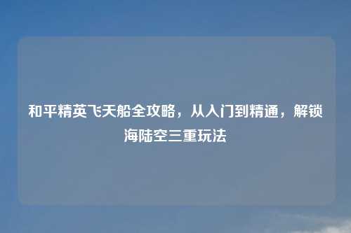 和平精英飞天船全攻略,从入门到精通,解锁海陆空三重玩法
