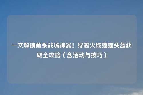 一文解锁萌系战场神器!穿越火线猫猫头盔获取全攻略(含活动与技巧)