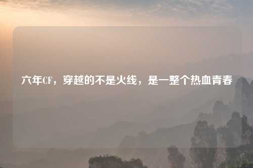 六年CF,穿越的不是火线,是一整个热血青春
