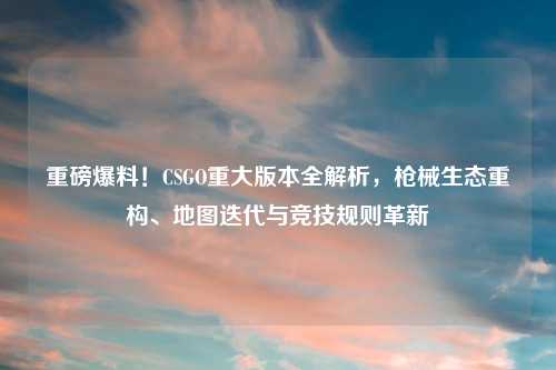 重磅爆料!CSGO重大版本全解析,枪械生态重构、地图迭代与竞技规则革新