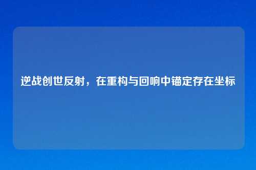逆战创世反射，在重构与回响中锚定存在坐标