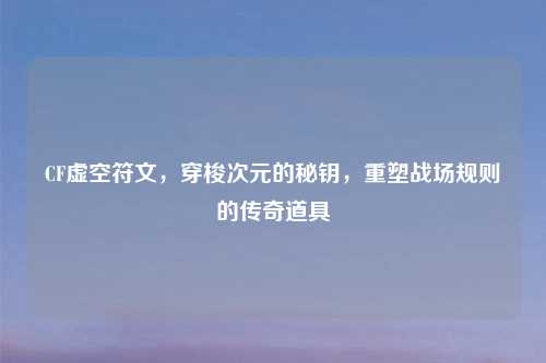 CF虚空符文，穿梭次元的秘钥，重塑战场规则的传奇道具