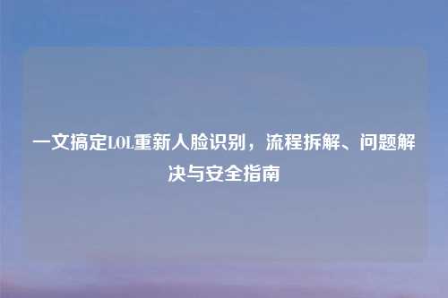 一文搞定LOL重新人脸识别,流程拆解、问题解决与安全指南