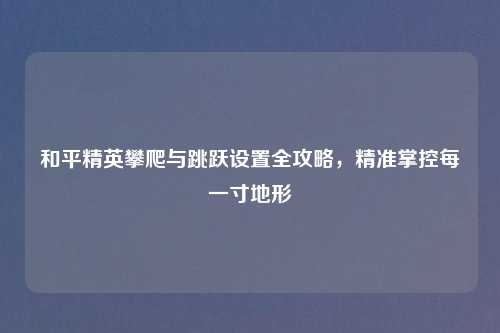 和平精英攀爬与跳跃设置全攻略，精准掌控每一寸地形