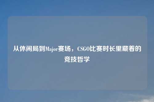 从休闲局到Major赛场，CSGO比赛时长里藏着的竞技哲学
