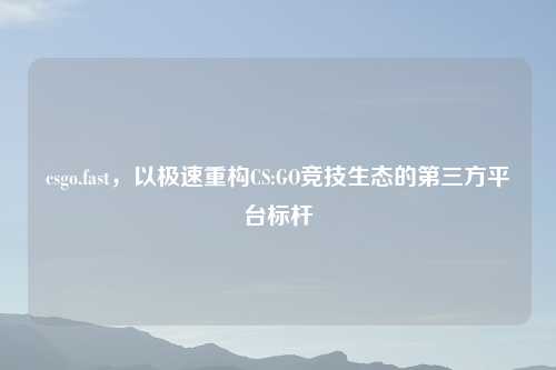 csgo.fast,以极速重构CS:GO竞技生态的第三方平台标杆