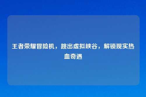 王者荣耀冒险机,跳出虚拟峡谷,解锁现实热血奇遇