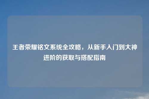 王者荣耀铭文系统全攻略，从新手入门到大神进阶的获取与搭配指南